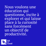Nous voulons une éducation qui questionne, incite à explorer et qui laisse place à la curiosité sans forcément un objectif de productivité